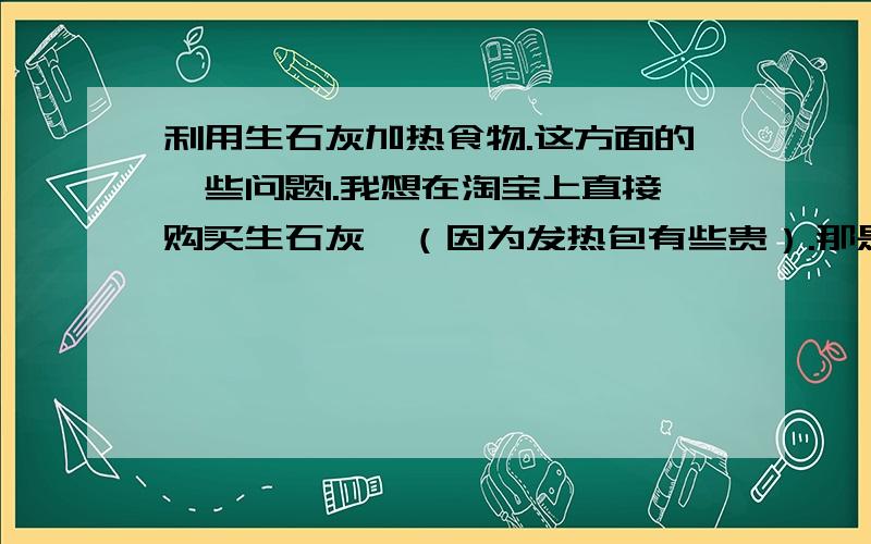 利用生石灰加热食物.这方面的一些问题1.我想在淘宝上直接购买生石灰,（因为发热包有些贵）.那是要买粉状的还是块状的,我要煮鸡蛋用的,能不能加热鸡蛋10分钟,2.如果我是水浴加热的话,最