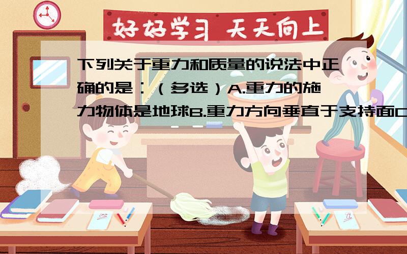 下列关于重力和质量的说法中正确的是：（多选）A.重力的施力物体是地球B.重力方向垂直于支持面C.质量大的物体,受到的重力也大D.重力越大的物体,它的质量也越大.