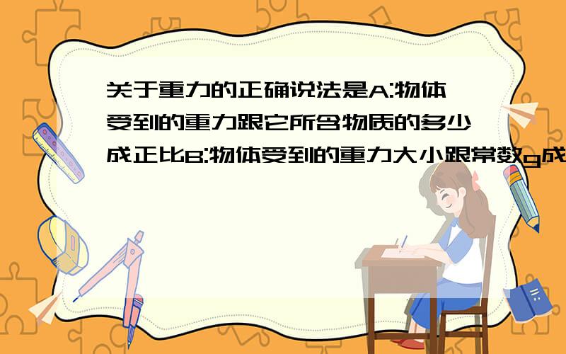 关于重力的正确说法是A:物体受到的重力跟它所含物质的多少成正比B:物体受到的重力大小跟常数g成正比C:物体受到的重力和物体的质量是一回事不必加以区别D:不同物体受到的重力跟它的质