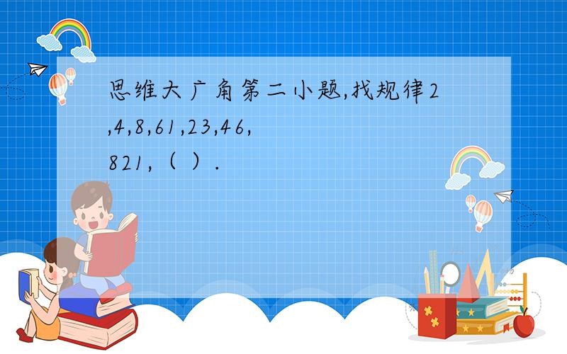 思维大广角第二小题,找规律2,4,8,61,23,46,821,（ ）.