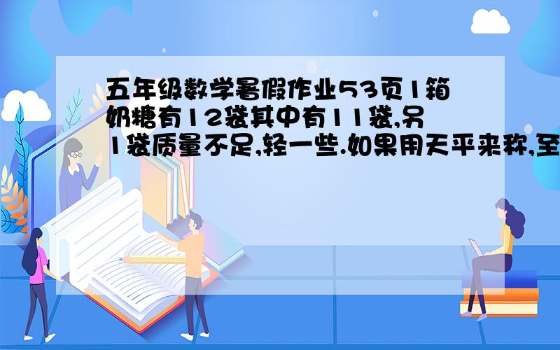 五年级数学暑假作业53页1箱奶糖有12袋其中有11袋,另1袋质量不足,轻一些.如果用天平来称,至少称几次能保证找出这袋奶糖来?你会用图表示称的过程吗?用图表示