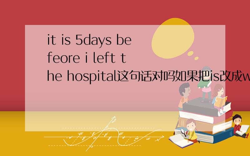 it is 5days befeore i left the hospital这句话对吗如果把is改成was这句话对吗 谢谢高手