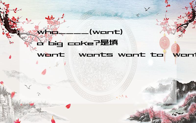 who____(want) a big cake?是填 want ,wants want to,wants to 为什么