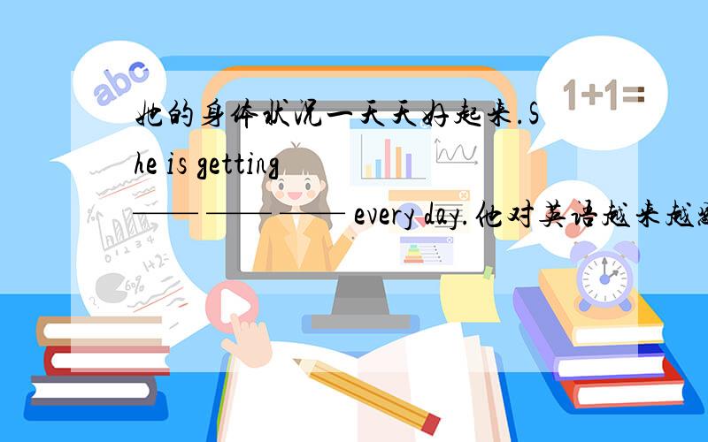 她的身体状况一天天好起来.She is getting —— —— —— every day.他对英语越来越感兴趣.He is becoming ——— ——— ——— ——— ——— English.