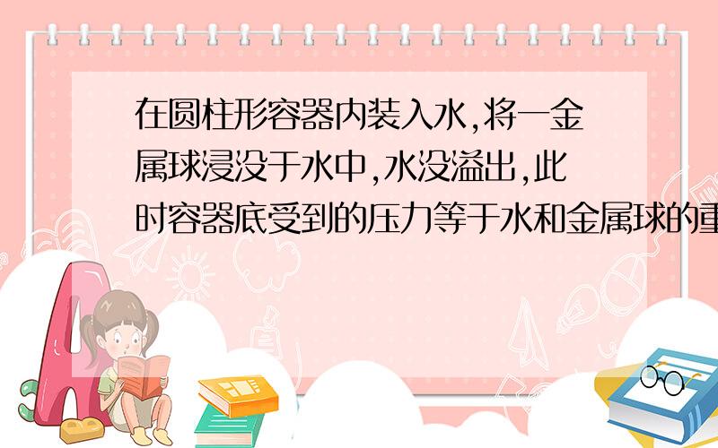 在圆柱形容器内装入水,将一金属球浸没于水中,水没溢出,此时容器底受到的压力等于水和金属球的重力之和