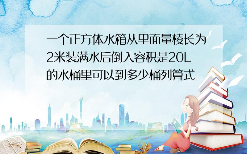 一个正方体水箱从里面量棱长为2米装满水后倒入容积是20L的水桶里可以到多少桶列算式