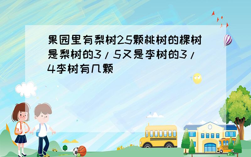 果园里有梨树25颗桃树的棵树是梨树的3/5又是李树的3/4李树有几颗