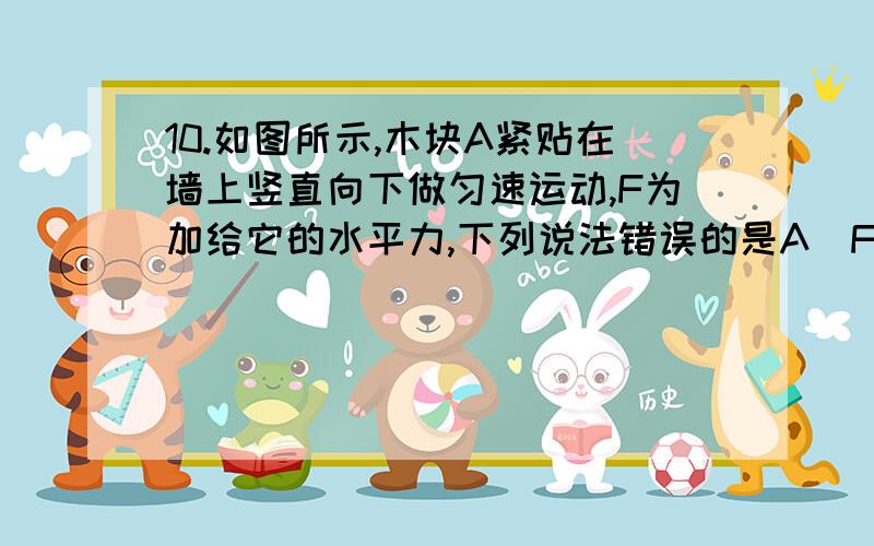 10.如图所示,木块A紧贴在墙上竖直向下做匀速运动,F为加给它的水平力,下列说法错误的是A．F和木块的重力是一对平衡力B．木块的重力和它受到的摩擦力是一对平衡力C．若减小F,则木块还有