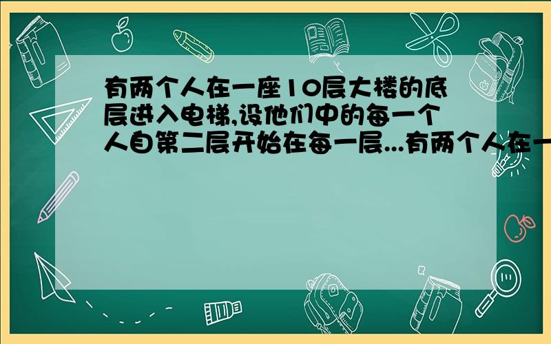 有两个人在一座10层大楼的底层进入电梯,设他们中的每一个人自第二层开始在每一层...有两个人在一座10层大楼的底层进入电梯,设他们中的每一个人自第二层开始在每一层离开电梯是等可能