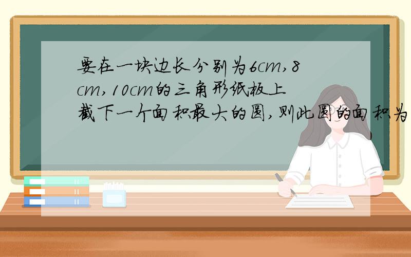 要在一块边长分别为6cm,8cm,10cm的三角形纸板上截下一个面积最大的圆,则此圆的面积为多少