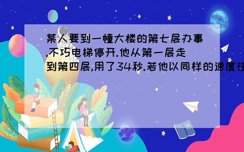 某人要到一幢大楼的第七层办事,不巧电梯停开.他从第一层走到第四层,用了34秒.若他以同样的速度往上走到第七层,还需要几秒才能到达?34秒?