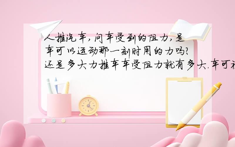 人推汽车,问车受到的阻力,是车可以运动那一刻时用的力吗?还是多大力推车车受阻力就有多大.车可被推动