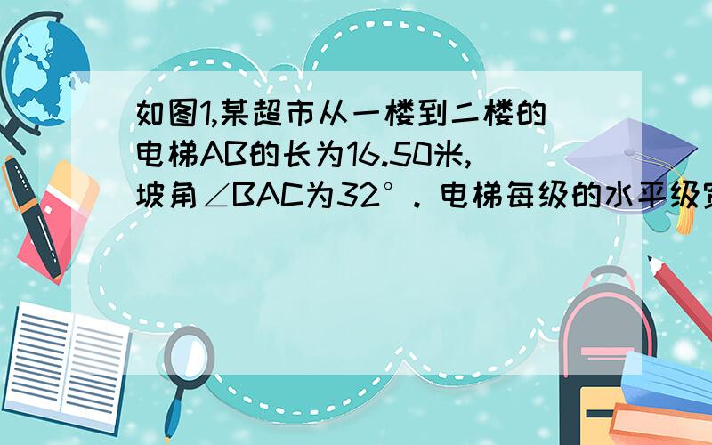 如图1,某超市从一楼到二楼的电梯AB的长为16.50米,坡角∠BAC为32°. 电梯每级的水平级宽如图1,某超市从一楼到二楼的电梯AB的长为16.50米,坡角∠BAC为32°.电梯每级的水平级宽均是0.25米,如图2,小