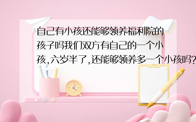 自己有小孩还能够领养福利院的孩子吗我们双方有自己的一个小孩,六岁半了,还能够领养多一个小孩吗?麻烦知道的有关人员告知,最好能够详细地列出相关的法律条规,