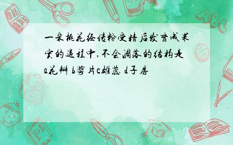 一朵桃花经传粉受精后发育成果实的过程中,不会凋落的结构是a花瓣 b萼片c雄蕊 d子房