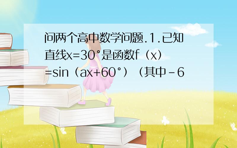 问两个高中数学问题.1.已知直线x=30°是函数f（x）=sin（ax+60°）（其中-6