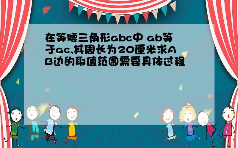 在等腰三角形abc中 ab等于ac,其周长为20厘米求AB边的取值范围需要具体过程