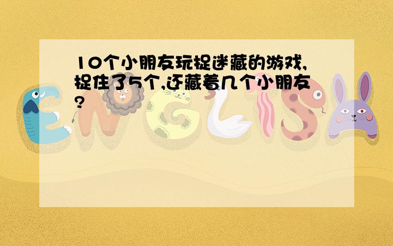 10个小朋友玩捉迷藏的游戏,捉住了5个,还藏着几个小朋友?