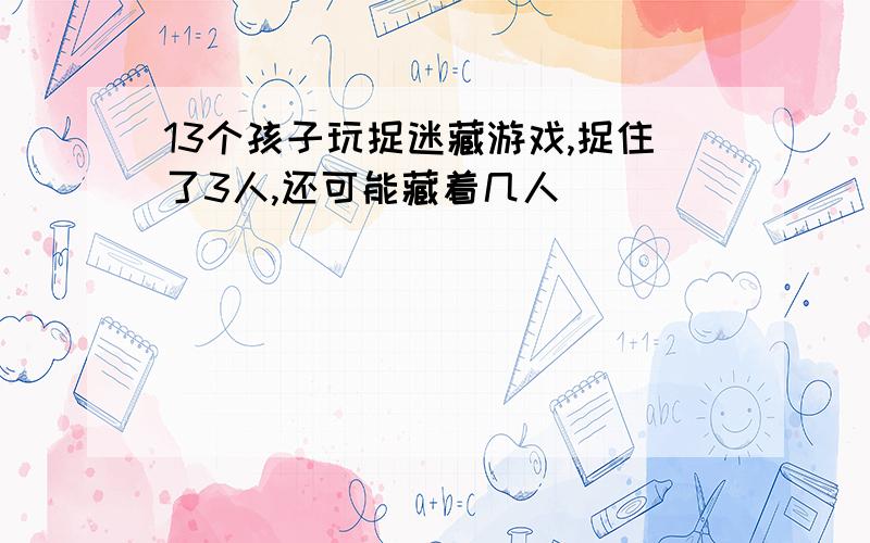 13个孩子玩捉迷藏游戏,捉住了3人,还可能藏着几人