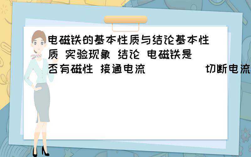 电磁铁的基本性质与结论基本性质 实验现象 结论 电磁铁是否有磁性 接通电流 （ ） （ 切断电流 （ ） ）电磁铁是否有磁极 靠近磁针 （ ） （ ）电磁铁磁极的改变 线圈缠绕方向不变 ,（