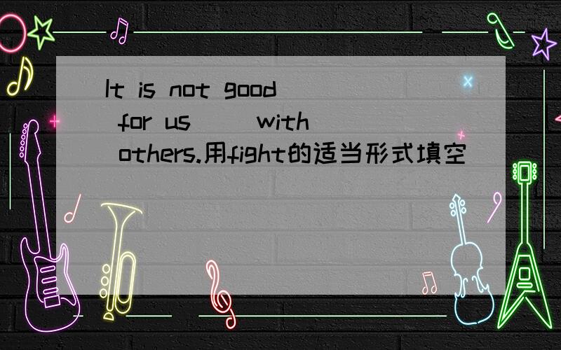 It is not good for us( )with others.用fight的适当形式填空