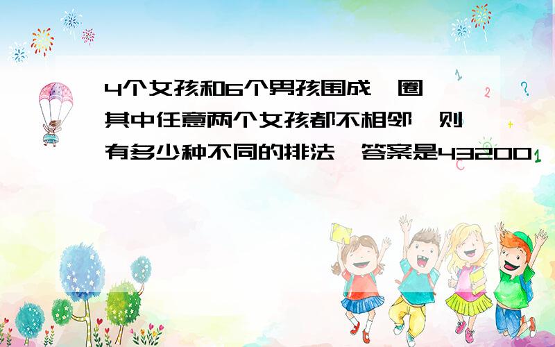 4个女孩和6个男孩围成一圈,其中任意两个女孩都不相邻,则有多少种不同的排法,答案是43200,谁知道怎么算的