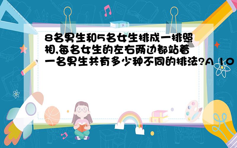 8名男生和5名女生排成一排照相,每名女生的左右两边都站着一名男生共有多少种不同的排法?A 101606400 B 203212800 C 4838400 D 16934400