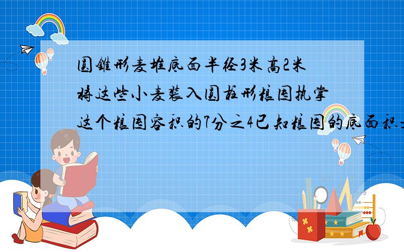 圆锥形麦堆底面半径3米高2米将这些小麦装入圆柱形粮囤执掌这个粮囤容积的7分之4已知粮囤的底面积是7问囤高