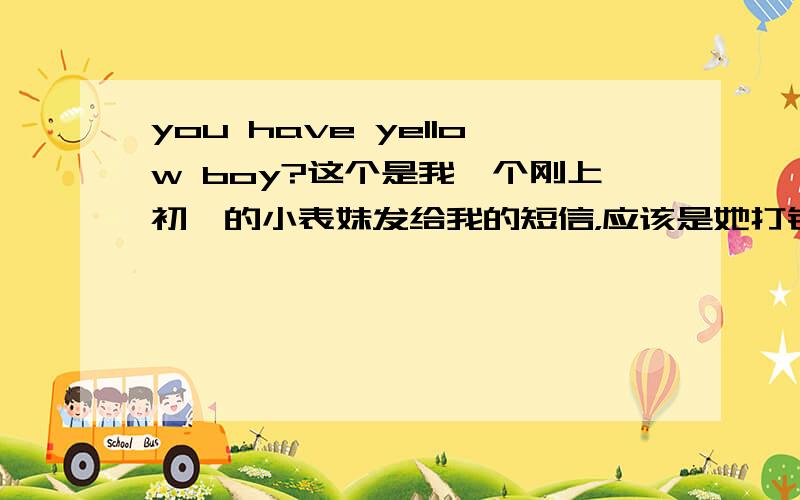 you have yellow boy?这个是我一个刚上初一的小表妹发给我的短信，应该是她打错字母了。这个应该是别的意思，请问有朋友知道吗？如果要改回来的话应该如何改？