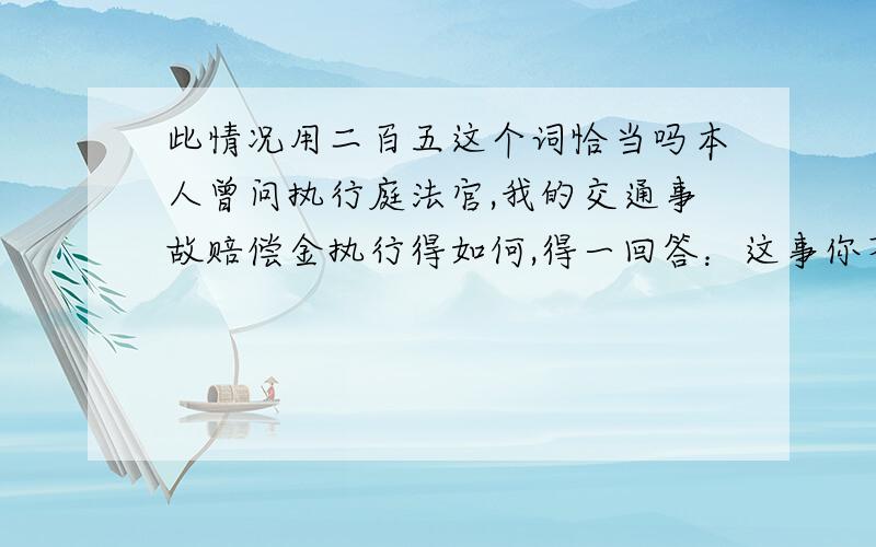 此情况用二百五这个词恰当吗本人曾问执行庭法官,我的交通事故赔偿金执行得如何,得一回答：这事你不管,我不理解,我还问,结果我瞥见他耐不住地一失笑,很久后我才想到,那一句是他转述别