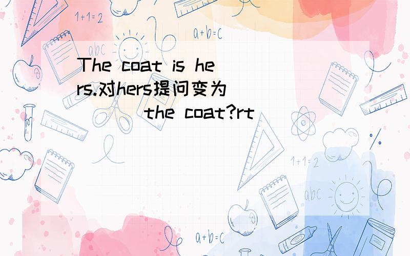 The coat is hers.对hers提问变为（ ）（ ）the coat?rt