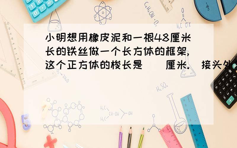 小明想用橡皮泥和一根48厘米长的铁丝做一个长方体的框架,这个正方体的梭长是（）厘米.（接头外忽略不计)要写想法是4吗？