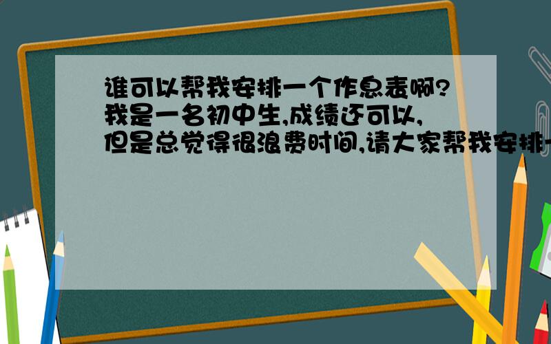 谁可以帮我安排一个作息表啊?我是一名初中生,成绩还可以,但是总觉得很浪费时间,请大家帮我安排一下!注：     首先我需要时间来复习,下午7点左右放学,还得补一个小时的课,作业基本2个小