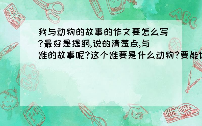 我与动物的故事的作文要怎么写?最好是提纲,说的清楚点,与谁的故事呢?这个谁要是什么动物?要能体现出主人公对那动物的喜爱之情