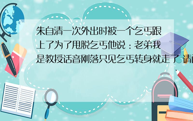 朱自清一次外出时被一个乞丐跟上了为了甩脱乞丐他说：老弟我是教授话音刚落只见乞丐转身就走了 请问他的言注明作家朱自清在西南联大任教时,生活十分艰难.有一次他外出时被一个乞丐