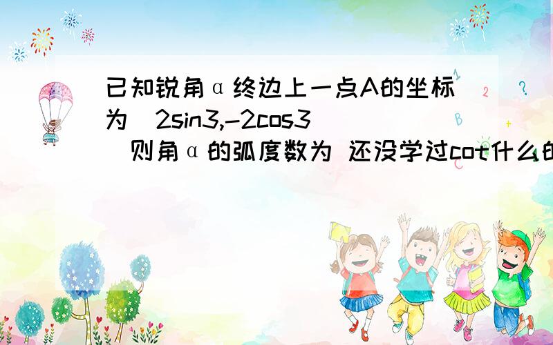 已知锐角α终边上一点A的坐标为(2sin3,-2cos3)则角α的弧度数为 还没学过cot什么的.