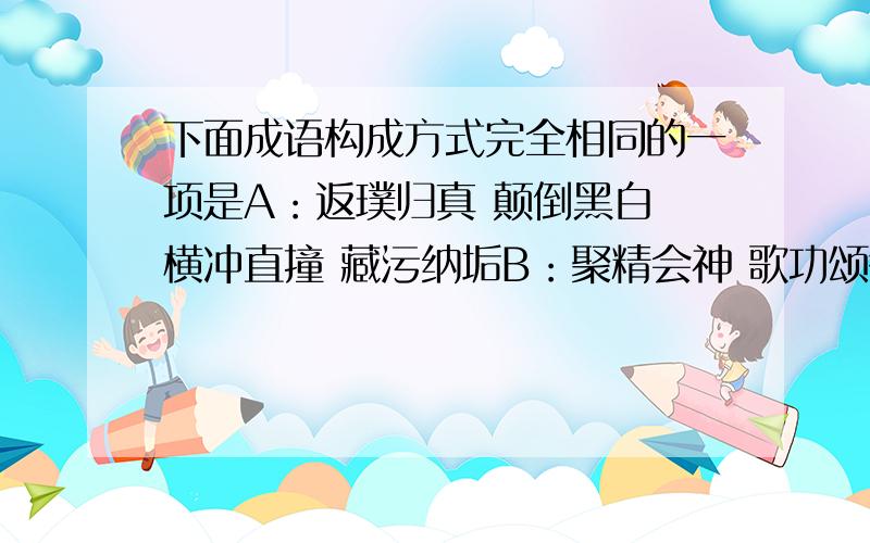 下面成语构成方式完全相同的一项是A：返璞归真 颠倒黑白 横冲直撞 藏污纳垢B：聚精会神 歌功颂德 得陇望蜀 提纲挈领C：津津有味 面面俱到 咄咄怪事 洋洋得意D：超尘拔俗 登峰造极 遍体