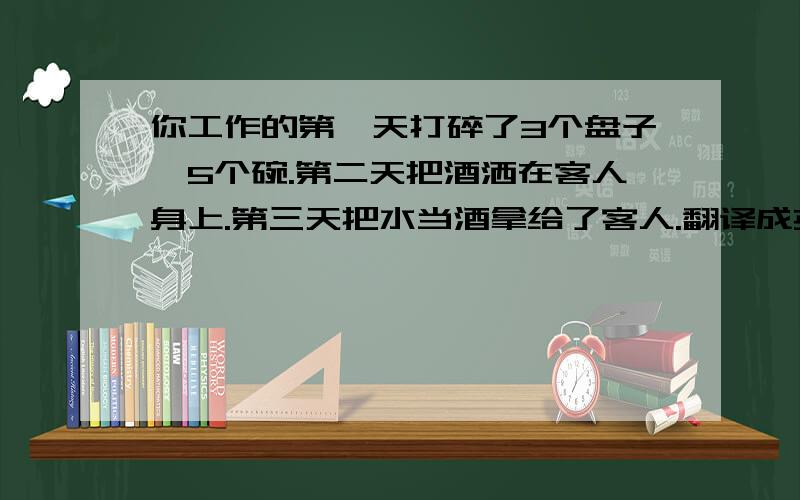 你工作的第一天打碎了3个盘子,5个碗.第二天把酒洒在客人身上.第三天把水当酒拿给了客人.翻译成英语