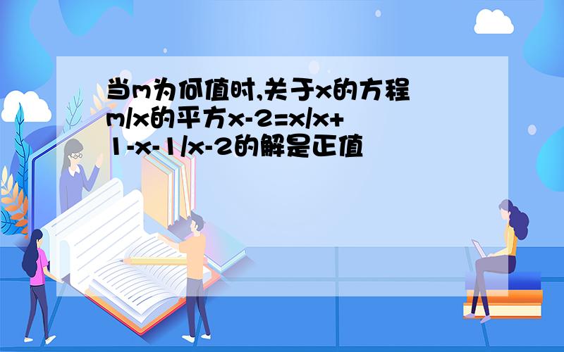 当m为何值时,关于x的方程 m/x的平方x-2=x/x+1-x-1/x-2的解是正值