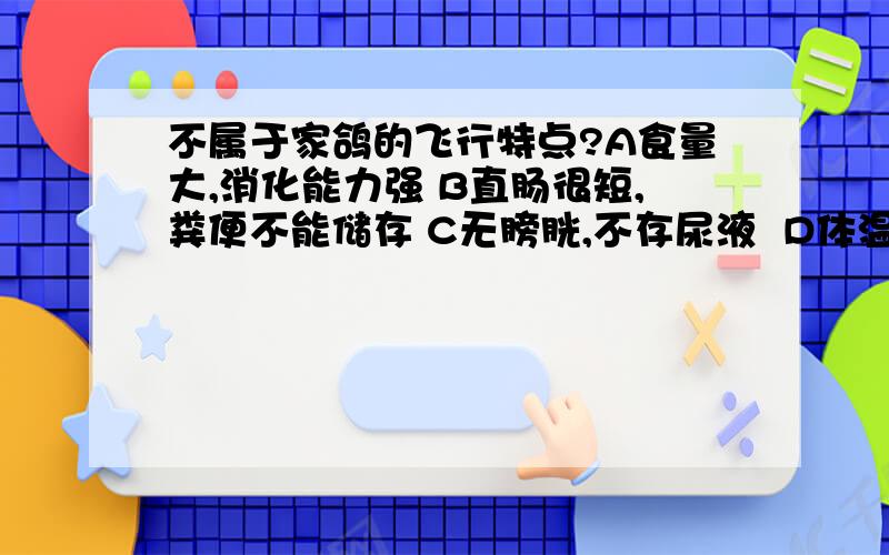 不属于家鸽的飞行特点?A食量大,消化能力强 B直肠很短,粪便不能储存 C无膀胱,不存尿液  D体温恒定,适应能力强.