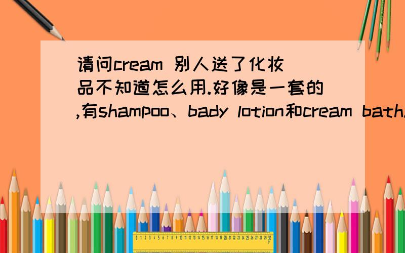 请问cream 别人送了化妆品不知道怎么用.好像是一套的,有shampoo、bady lotion和cream bath.