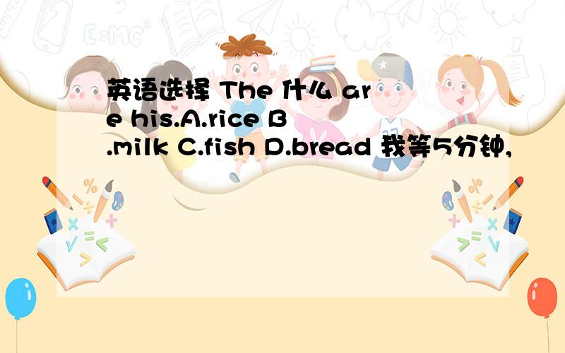 英语选择 The 什么 are his.A.rice B.milk C.fish D.bread 我等5分钟,