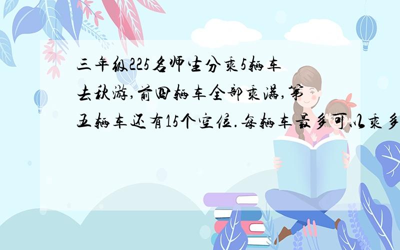 三年级225名师生分乘5辆车去秋游,前四辆车全部乘满,第五辆车还有15个空位.每辆车最多可以乘多少人?急