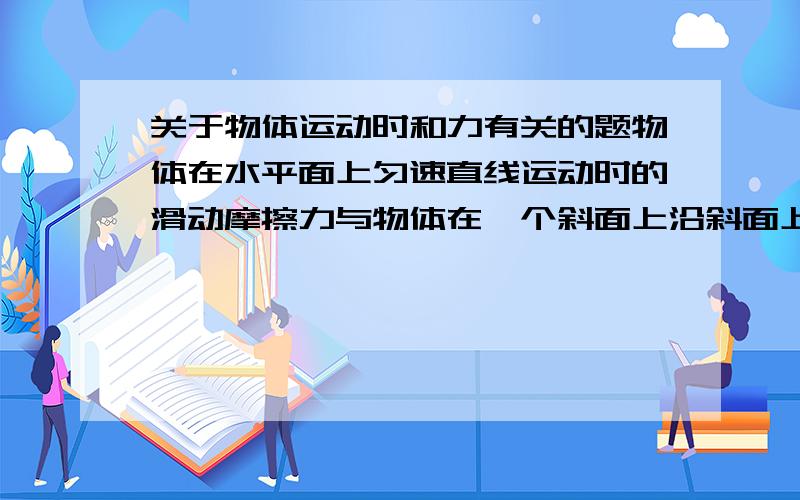 关于物体运动时和力有关的题物体在水平面上匀速直线运动时的滑动摩擦力与物体在一个斜面上沿斜面上匀速直线运动时的滑动摩擦力哪一个更大?为什么?要详细解释.上一问的二种情况中物