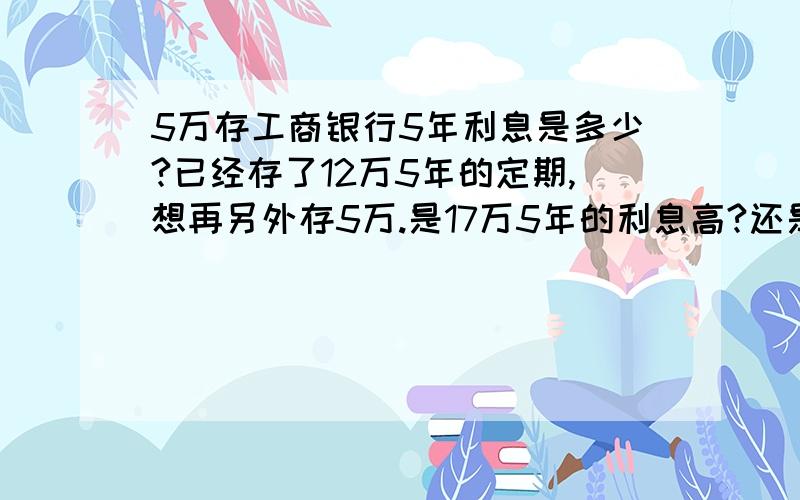 5万存工商银行5年利息是多少?已经存了12万5年的定期,想再另外存5万.是17万5年的利息高?还是5万和12万分开存5年的利息高?能帮我都计算一下吗.