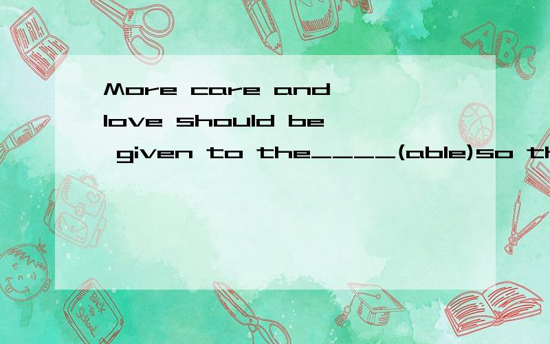 More care and love should be given to the____(able)so that they can live a happy life like healthypeople.