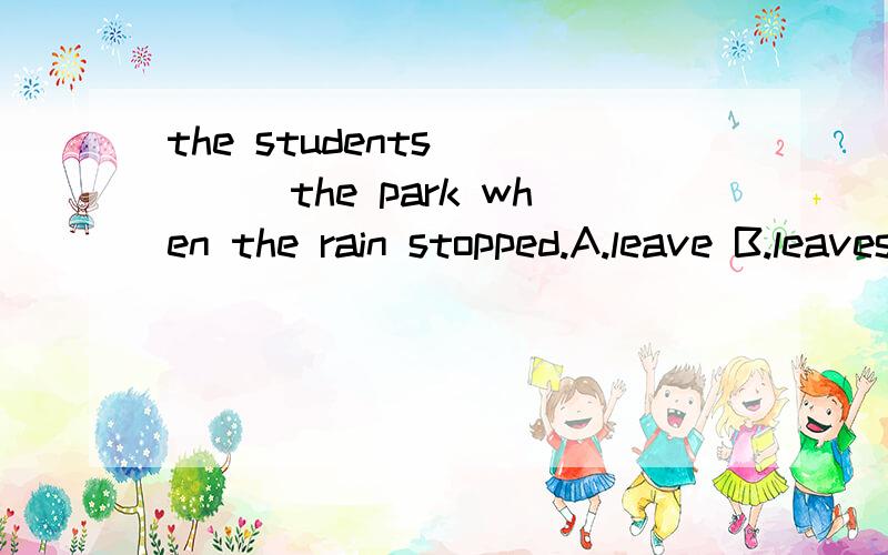 the students_____the park when the rain stopped.A.leave B.leaves Cleft Dleaving