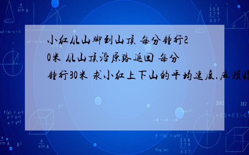 小红从山脚到山顶 每分钟行20米 从山顶沿原路返回 每分钟行30米 求小红上下山的平均速度.麻烦你再打一遍