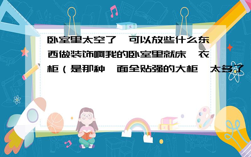 卧室里太空了,可以放些什么东西做装饰啊我的卧室里就床、衣柜（是那种一面全贴强的大柜,太多了,都不知道放什么,衣服也不多啊）靠窗户的又是一条长柜,又不知道放什么了.因为有单独的