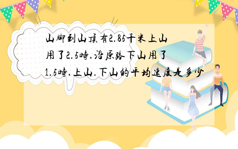 山脚到山顶有2.85千米上山用了2.5时,沿原路下山用了1.5时,上山.下山的平均速度是多少